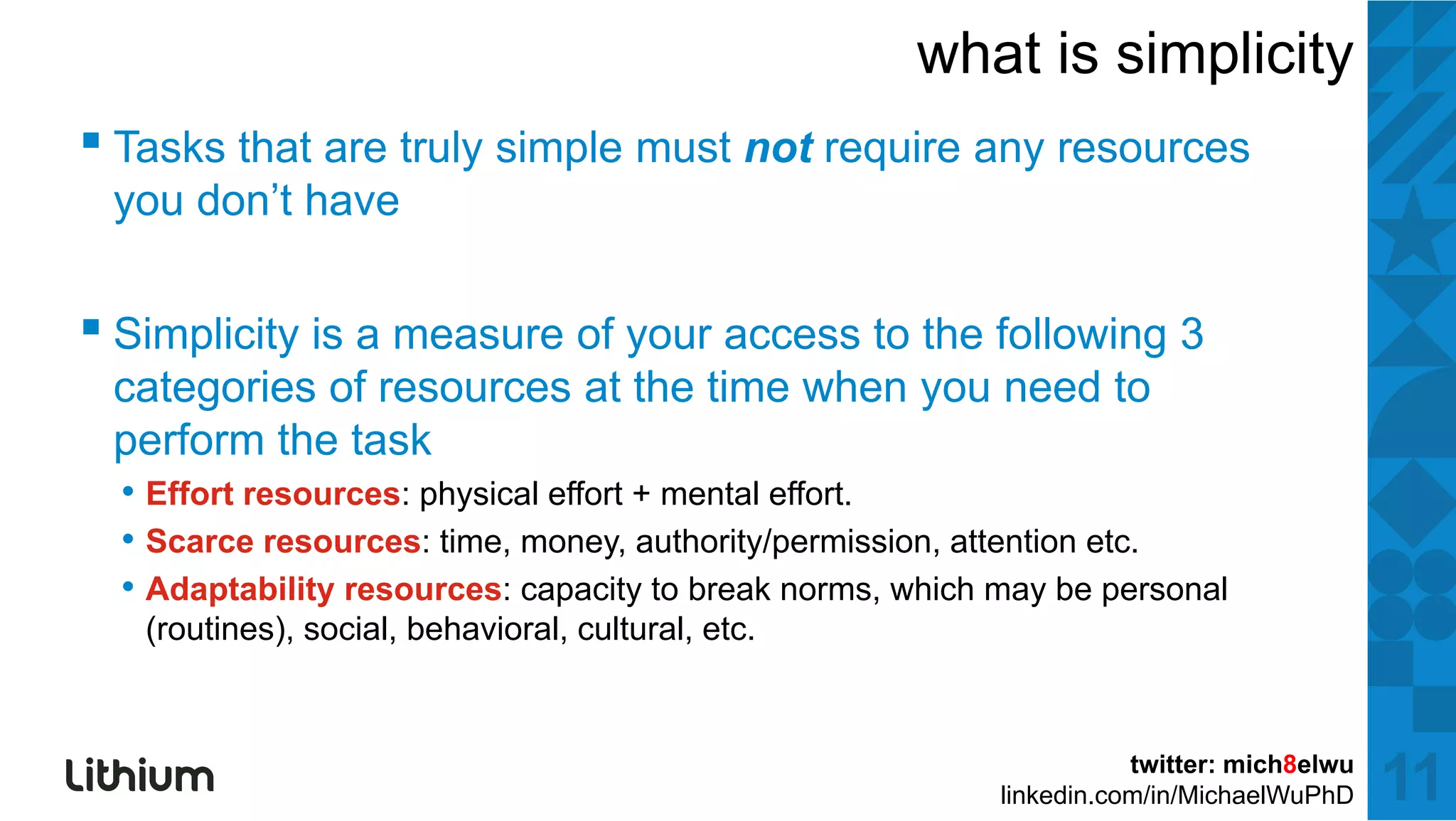 what is simplicity
▪ T k thatt are ttruly simple mustt not require any resources
  Tasks th          l i l             t     i
 you don’t have


▪ Simplicity is a measure of your access to the following 3
 categories of resources at the time when y need to
     g                                    you
 perform the task
  • Effort resources: physical effort + mental effort.
  • Scarce resources: time, money authority/permission attention etc
                       time money, authority/permission,         etc.
  • Adaptability resources: capacity to break norms, which may be personal
   (routines), social, behavioral, cultural, etc.



                                                                      twitter: mich8elwu
                                                           linkedin.com/in/MichaelWuPhD    11
 