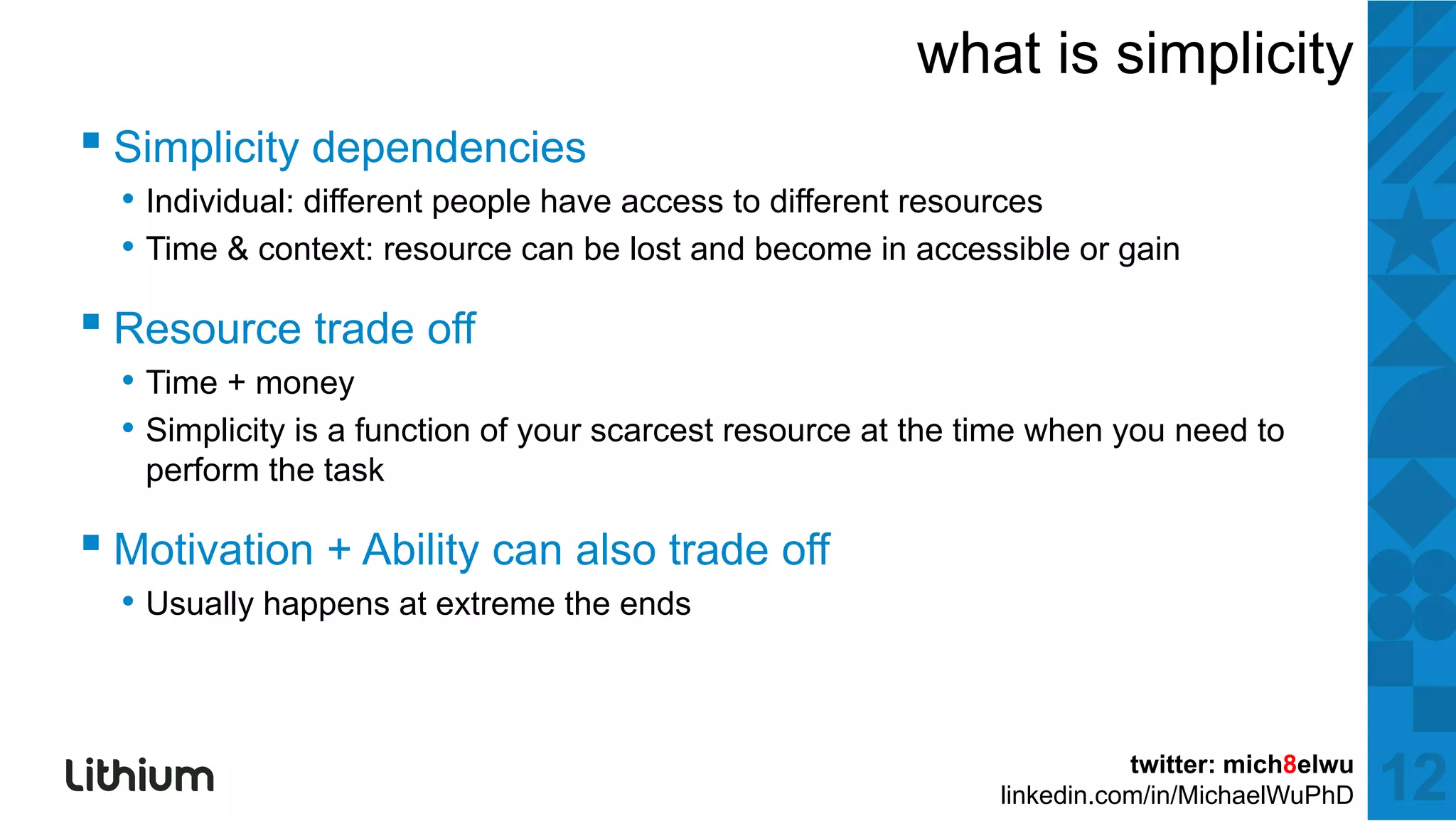 what is simplicity
▪ Si li it d d i
  Simplicity dependencies
  • Individual: different people have access to different resources
  • Time & context: resource can be lost and become in accessible or gain

▪ Resource trade off
  • Time + money
  • Simplicity is a function of your scarcest resource at the time when you need to
   perform the task

▪ Motivation + Ability can also trade off
  • Usually happens at extreme the ends


                                                                          twitter: mich8elwu
                                                               linkedin.com/in/MichaelWuPhD    12
 