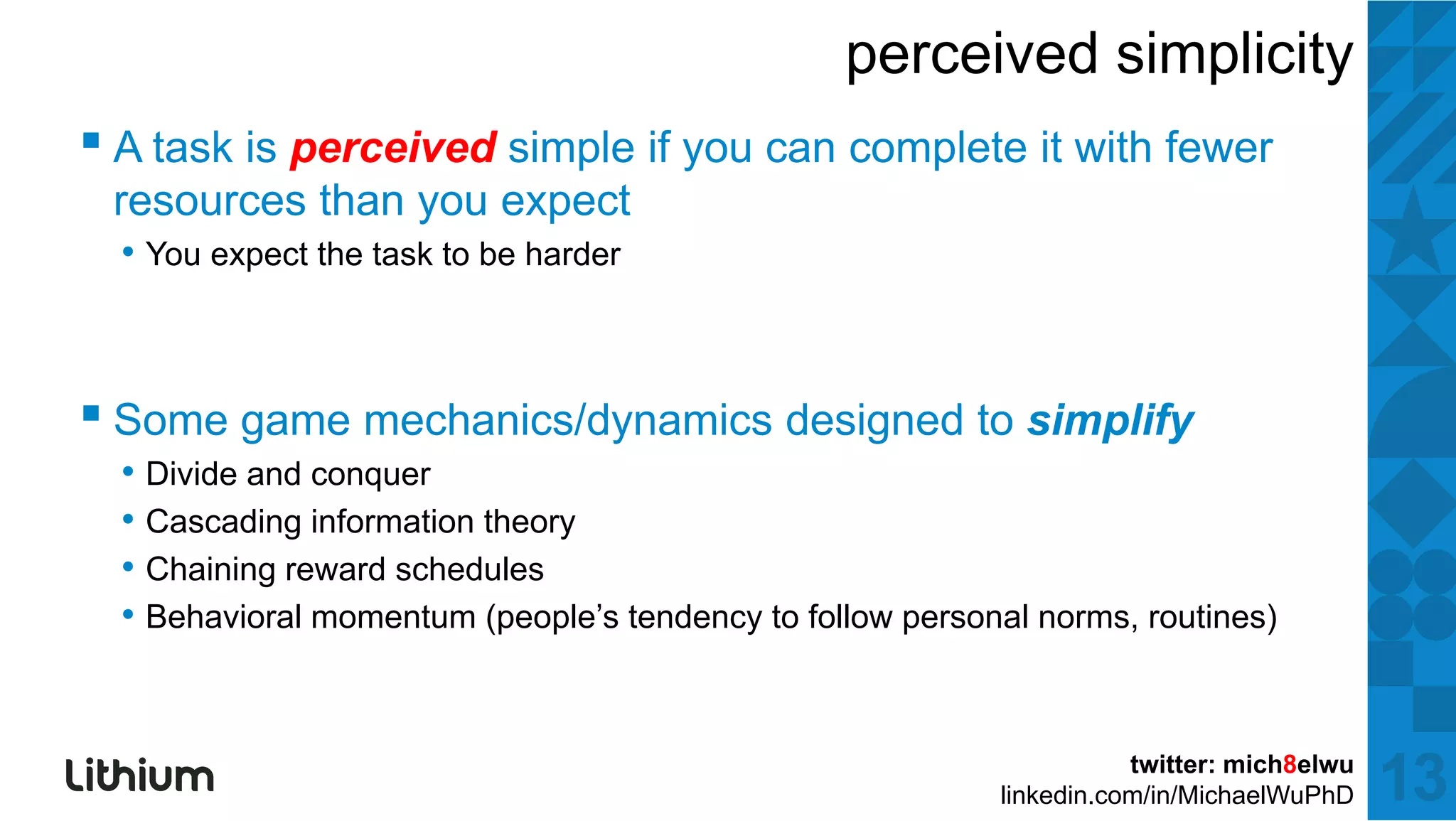 perceived simplicity
▪ A task iis perceived simple if you can complete it with ffewer
    t k           i d i l                    l t      ith
 resources than you expect
  • You expect the task to be harder



▪ S game mechanics/dynamics d i d tto simplify
  Some      h i /d      i designed     i lif
  • Divide and conquer
  • Cascading information theory
  • Chaining reward schedules
  • Behavioral momentum (people’s tendency to follow personal norms, routines)


                                                                      twitter: mich8elwu
                                                           linkedin.com/in/MichaelWuPhD    13
 