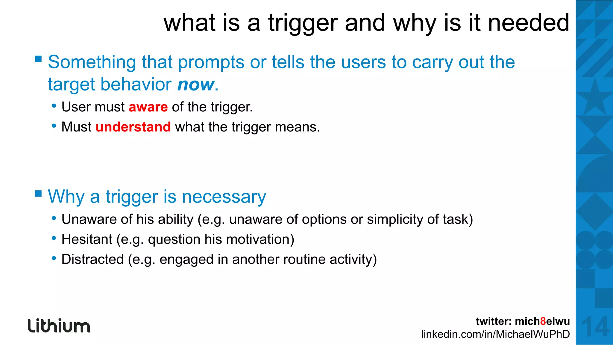 what is a trigger and why is it needed
▪ S thi th t prompts or tells the users to carry outt the
  Something that  t     t ll th         t             th
 target behavior now.
  • User must aware of the trigger.
  • Must understand what the trigger means.



▪ Why a trigger is necessary
  • Unaware of his ability (e.g. unaware of options or simplicity of task)
  • Hesitant (e.g. question his motivation)
  • Distracted (e.g. engaged in another routine activity)


                                                                            twitter: mich8elwu
                                                                 linkedin.com/in/MichaelWuPhD    14
 