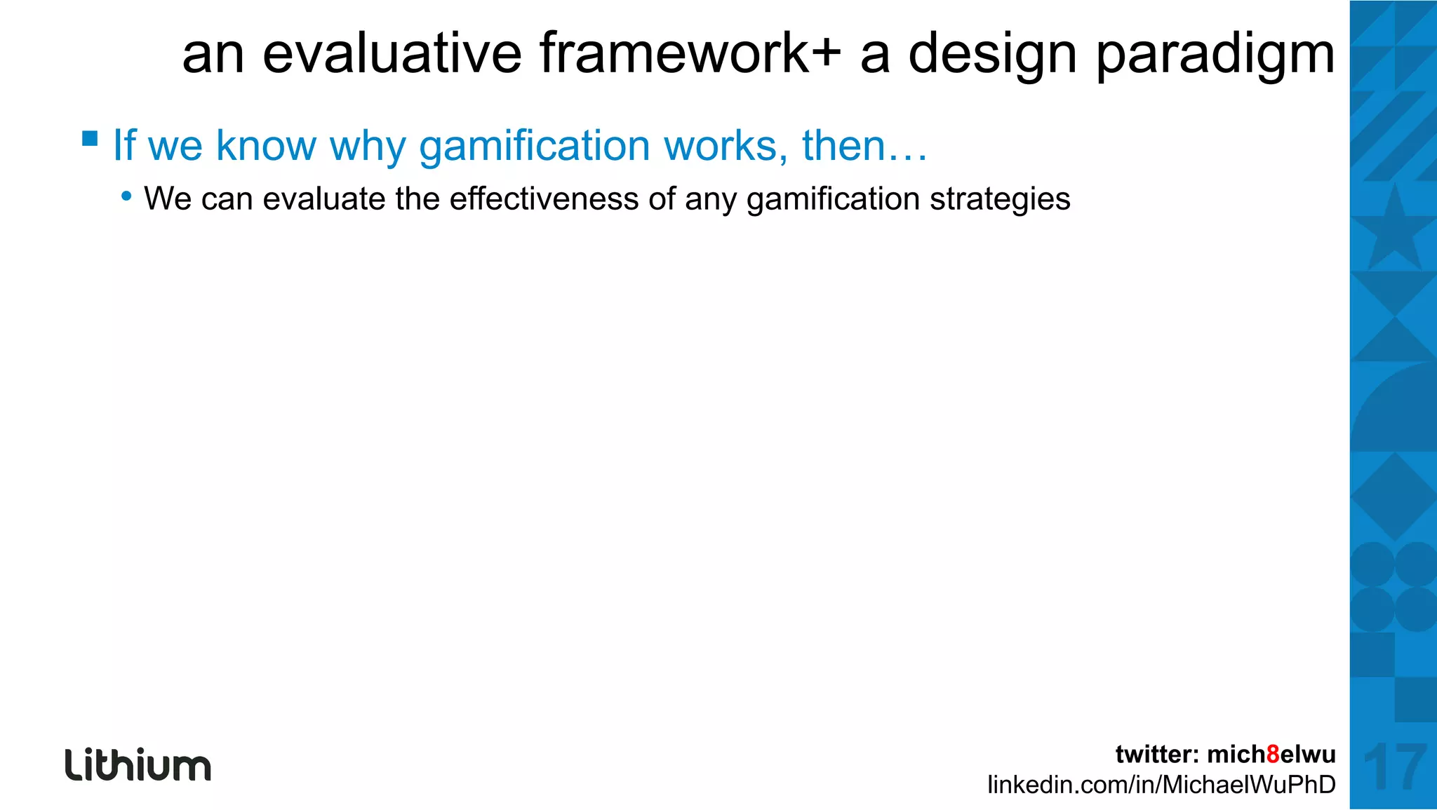 an evaluative framework+ a design paradigm
▪ If we k why gamification works, th
        know h   ifi ti       k then…
 • We can evaluate the effectiveness of any gamification strategies




                                                                        twitter: mich8elwu
                                                             linkedin.com/in/MichaelWuPhD    17
 