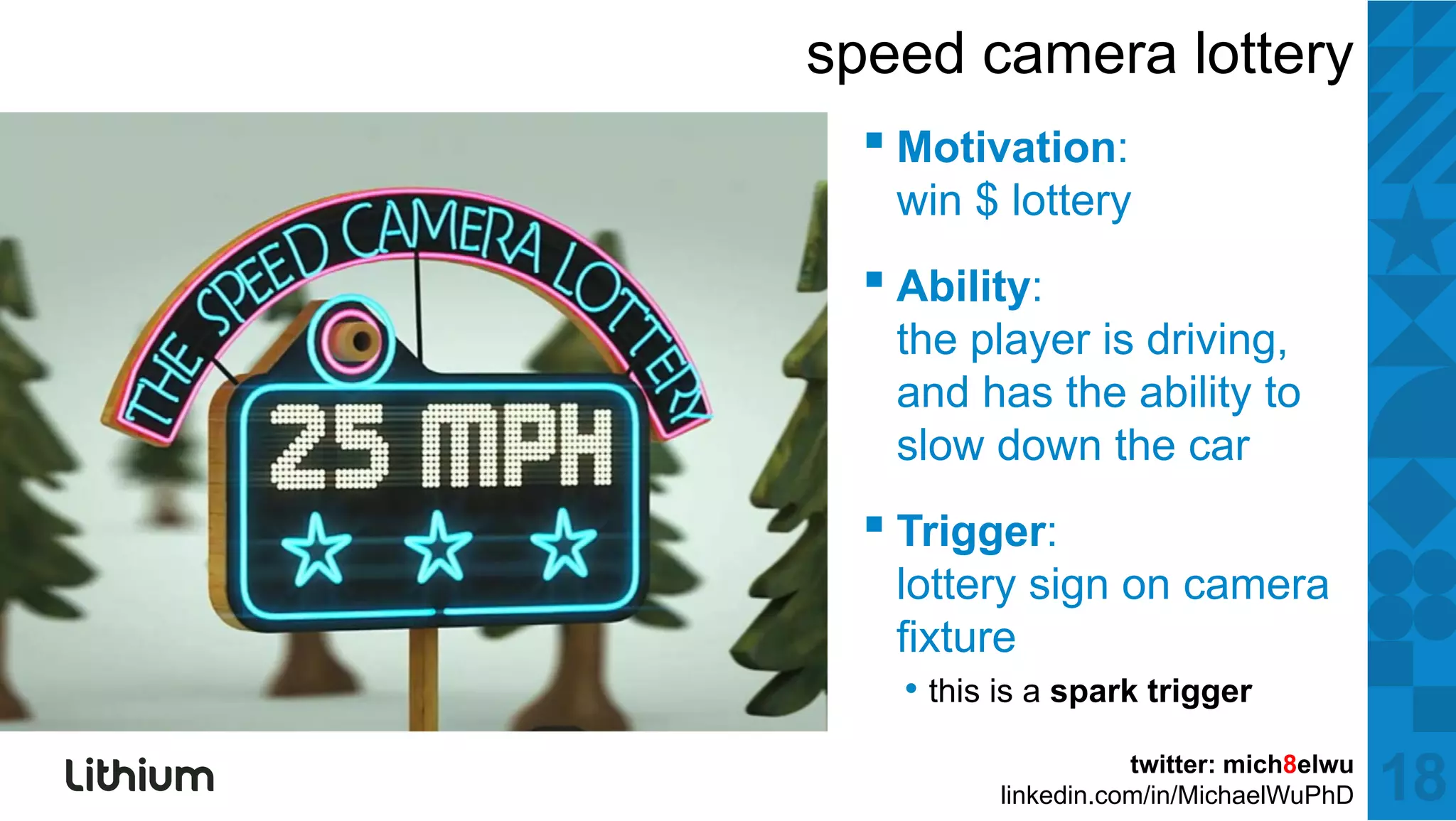 speed camera lottery
  ▪ M ti ti
    Motivation:
   win $ lottery
  ▪ Abilit
    Ability:
   the player is driving,
   and has the ability to
                      y
   slow down the car
  ▪ Trigger:
       gg
   lottery sign on camera
   fixture
    • thi is a spark t i
      this i       k trigger

                     twitter: mich8elwu
          linkedin.com/in/MichaelWuPhD    18
 