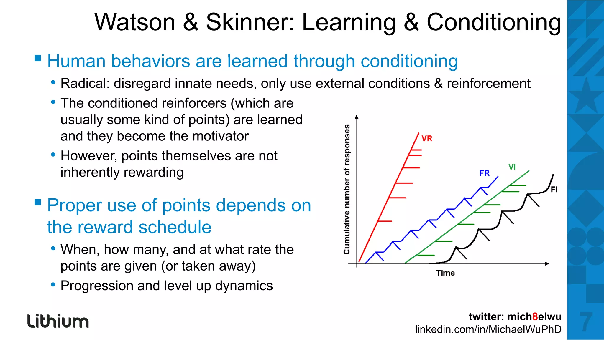 Watson & Skinner: Learning & Conditioning
▪H
 Human b h i
       behaviors are l
                     learned th
                           d through conditioning
                                   h    diti i
  • Radical: disregard innate needs, only use external conditions & reinforcement
  • The conditioned reinforcers (which are
      usually some kind of points) are learned
      and they become the motivator
  •   However, points themselves are not
      inherently rewarding

▪ Proper use of points depends on
 the reward schedule
  • When, how many, and at what rate the
      points are given (or taken away)
  •   Progression and l
      P        i     d level up d
                             l  dynamics
                                       i

                                                                        twitter: mich8elwu
                                                             linkedin.com/in/MichaelWuPhD    7
 
