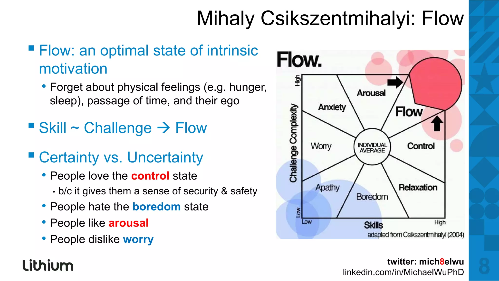 Mihaly Csikszentmihalyi: Flow
▪ Fl an optimall state off iintrinsic
  Flow:   ti      t t         ti i
 motivation
  • Forget about physical feelings (e.g. hunger,
   sleep), passage of time, and their ego

▪ Skill ~ Challenge Flow
▪ Certainty vs. Uncertainty
  • People love the control state
    •   b/c it gives them a sense of security & safety
         /                         f              f
  • People hate the boredom state
  • People like arousal
  • People dislike worry
                                                                    twitter: mich8elwu
                                                         linkedin.com/in/MichaelWuPhD    8
 
