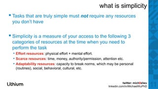 what is simplicity
▪ T k thatt are ttruly simple mustt not require any resources
  Tasks th          l i l             t     i
 you don’t have


▪ Simplicity is a measure of your access to the following 3
 categories of resources at the time when y need to
     g                                    you
 perform the task
  • Effort resources: physical effort + mental effort.
  • Scarce resources: time, money authority/permission attention etc
                       time money, authority/permission,         etc.
  • Adaptability resources: capacity to break norms, which may be personal
   (routines), social, behavioral, cultural, etc.



                                                                      twitter: mich8elwu
                                                           linkedin.com/in/MichaelWuPhD    11
 