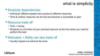 what is simplicity
▪ Si li it d d i
  Simplicity dependencies
  • Individual: different people have access to different resources
  • Time & context: resource can be lost and become in accessible or gain

▪ Resource trade off
  • Time + money
  • Simplicity is a function of your scarcest resource at the time when you need to
   perform the task

▪ Motivation + Ability can also trade off
  • Usually happens at extreme the ends


                                                                          twitter: mich8elwu
                                                               linkedin.com/in/MichaelWuPhD    12
 