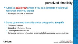 perceived simplicity
▪ A task iis perceived simple if you can complete it with ffewer
    t k           i d i l                    l t      ith
 resources than you expect
  • You expect the task to be harder



▪ S game mechanics/dynamics d i d tto simplify
  Some      h i /d      i designed     i lif
  • Divide and conquer
  • Cascading information theory
  • Chaining reward schedules
  • Behavioral momentum (people’s tendency to follow personal norms, routines)


                                                                      twitter: mich8elwu
                                                           linkedin.com/in/MichaelWuPhD    13
 
