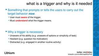 what is a trigger and why is it needed
▪ S thi th t prompts or tells the users to carry outt the
  Something that  t     t ll th         t             th
 target behavior now.
  • User must aware of the trigger.
  • Must understand what the trigger means.



▪ Why a trigger is necessary
  • Unaware of his ability (e.g. unaware of options or simplicity of task)
  • Hesitant (e.g. question his motivation)
  • Distracted (e.g. engaged in another routine activity)


                                                                            twitter: mich8elwu
                                                                 linkedin.com/in/MichaelWuPhD    14
 
