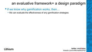 an evaluative framework+ a design paradigm
▪ If we k why gamification works, th
        know h   ifi ti       k then…
 • We can evaluate the effectiveness of any gamification strategies




                                                                        twitter: mich8elwu
                                                             linkedin.com/in/MichaelWuPhD    17
 