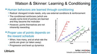 Watson & Skinner: Learning & Conditioning
▪H
 Human b h i
       behaviors are l
                     learned th
                           d through conditioning
                                   h    diti i
  • Radical: disregard innate needs, only use external conditions & reinforcement
  • The conditioned reinforcers (which are
      usually some kind of points) are learned
      and they become the motivator
  •   However, points themselves are not
      inherently rewarding

▪ Proper use of points depends on
 the reward schedule
  • When, how many, and at what rate the
      points are given (or taken away)
  •   Progression and l
      P        i     d level up d
                             l  dynamics
                                       i

                                                                        twitter: mich8elwu
                                                             linkedin.com/in/MichaelWuPhD    7
 