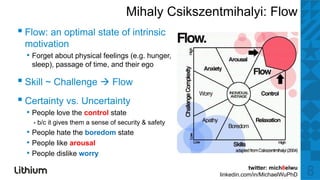 Mihaly Csikszentmihalyi: Flow
▪ Fl an optimall state off iintrinsic
  Flow:   ti      t t         ti i
 motivation
  • Forget about physical feelings (e.g. hunger,
   sleep), passage of time, and their ego

▪ Skill ~ Challenge Flow
▪ Certainty vs. Uncertainty
  • People love the control state
    •   b/c it gives them a sense of security & safety
         /                         f              f
  • People hate the boredom state
  • People like arousal
  • People dislike worry
                                                                    twitter: mich8elwu
                                                         linkedin.com/in/MichaelWuPhD    8
 