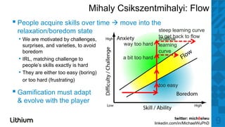 Mihaly Csikszentmihalyi: Flow
▪ P l acquire skills over ti
  People  i    kill       time             move i t the
                                                into th
 relaxation/boredom state                                      steep learning curve
                                                               to get back to flow
  • We are motivated by challenges,                            shallow
      surprises, and varieties, to avoid    way t hard
                                                too h d        learning
      boredom                                                  curve
  •   IRL, matching challenge to            a bit too hard
      people’s skills exactly i h d
           l ’ kill        tl is hard
  •   They are either too easy (boring)
      or too hard (frustrating)
                                                               too easy
▪ Gamification must adapt
 & evolve with the player

                                                                        twitter: mich8elwu
                                                             linkedin.com/in/MichaelWuPhD    9
 