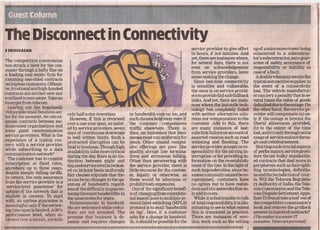 The Disconnect in Connectivity
SSRINIVASAN                                                                                                                                                                                                 service provider ,to give effect       up of a microwave tower being
                                                                                                                                                                                                            in hours, if not minutes. And          outsourced to a subcontrac-
                                                                                                                                                                                                            yet, there are instances where,        tor's subcontractor, sans guar-
The competition commission                                                                                                                                                                                  for several days, there is not         antee of safety, acceptance of
has struck a blow for the con-
                                                                                                                                                                                                            even an acknowledgement                r:esponsibility or liability in
sumer through a hefty fme on                                                                                                                                                                                                                       case of afault.
                                                                                                                                                                                                            from service providers, leave
a leading real estate fIrm for                                                                                                                                                                              alone making the change.                 A doublewhartuny awaits the
ramming one-sided contracts
                                                                                                                                                                                                              Since last-mile connectivity         typical automotive supplier in '
on hapless customers. Offensi-                                                                                                                                                                              is sensitive and vulnerable,           the event of a connectivity
ve, irrational and high-handed                                                                                                                                                                                                                     loss. The vehicle manufactur-
                                                                                                                                                                                                            the ORUS is on service provid-
contracts are neither new nor
confmed to real estate. Take an                                                                                                                                                                             ers to provide fail-safe fallback      er can levy a penalty tliat is se-
                                                                                                                                                                                                            links. And yet, there are insta-       veral times the value of goods
example from telecom.                                                                                                                                                                                       nces where the last-mile tech-         defaulted due to the outage. On
  Leaving out the hopelessly                                                                                                                                                                                nology has c0mpletely failed           the other hand, the service pr-
vulnerable small business sec-
                                                                   only half-a-day downtime.                                            in bandwidth cuts no ice, and                                       with neither alternative solu-         ovider will compensate (a) on-
tor for the moment, we can ex-
amine contracts between me-                                          However, if this is reviewed                                       such clauses hold sway even if                                      tions nor compensation to the          ly if, the outage is beyond the
                                                                   over a one-year span, as inSist-                                     the customer compensates                                            customer. Add to this, there           liberal allowances provided,
dium-sized organisations and                                                                                                                                                                                                                       (b) to the extent of the time
some giant communication                                           ed by service providers, seven                                       traffic elsewhere. There is,                                        are many· instances of last-
                                                                   days of ,continuous downtime                                         thus, an insistence that busi-                                     'mile link failure on account of        lost, and (c) only through extra
service providers. What is the                                                                                                                                                                                                                     ttsage of service'andnotthrou-
                                                                   is well within limits. Such a                                        nesses must run uniformly for                                       assorted reasons such as road
experience of a typical con-                                                                                                                                                                                                                       gh cash reimbursement.
                                                                   protracted disruption can be                                         years. Other unsaid compul-                                         widening and flooding. The
cern with a service provider                                                                                                                                                                                                                         Skirting such crucial aspects
                                                                   fatal to business. Though high                                       sive offerings are poor line,                                       service provider accepts no re-
while subscribing to a data                                                                                                                                                                                                                        of performance, service provi-
communication network?                                             availability is far more critical                                    quality, abrupt line termina-'                                      sponsibility for the jarring in-
  The customer has to commit                                       during the day, there is no dis-                                     tions and erroneous billing,                                        terruption or for providing in-        ders thrust bulky standardis-
                                                                   tinction between night and                                           Other than persevering with                                         fl'lrmation on the re-establish-       ed contracts that deal more in
subscription at fIxed rates,                                                                                                                                                                                                                       peripherals such as hair-split-
                                                                   day,and service levelis reckon-                                      the service provider, there is                                      mentoftheline.Inthelightof
anywhere up to three years,                                        ed on 24-hour basis uniformly.                                       little recourse for the custom-                                     such imponderables, since bu-          ting terminologies, defmitio-
despite steeply falling tariffs.                                                                                                                                                                                                                   nsandthejurisdictionof      cour-
In return, the only assurance                                      Key clauses stipulate that the-                                      er, legally or otherwise, as                                        siness continuity cannot be co-
                                                                   re can be no changes in the qu-                                      these would be laborious or                                         mpromised, customers have              ts. Will the Telecom RegUlato-
from the service provider is a                                                                                                                                                                                                                     ry Authority of India, the Tele-
                                                                   antum of bandwidth regard-                                           prohibitively expensive:                                            no option but to have redun-
'service-level guarantee' for                                      less of the diffIculty in guaran-                                      One of the signifIcant benefI-                                    dant and idle networks that on-        com Commission and the Tele-
uptime of the network that is                                      teeing the exact bandwidths in                                       ts of changing from conventio-                                      ly add to costs.                       com Dispute Settlement Appe-
shallow in content. To start                                                                                                                                                                                                                       llate Tribunal take a leaf outof
                                                                   the same nodes for years.                                            nalleased lines to multiple pr-                                       While it is fashionable to talk
with, an uptime guarantee is                                      , Enhancements in bandwid-                                            otocollabel switching (MPLS)                                        of total responsibility, it is illu-   the competition commission's
meaningful only if the review-                                     ths are welcomed while reduc-                                        protocol is to avail 'bandwidth                                     minating to see to what extent         book and remove the gridlock
ingtime span is limited. A98%                                      tions are not accepted. The                                          on tap'. Here, if a customer                                        this is translated in practice.        present in lopsided contracts?
performance level, when re-                                                                                                                                                                                                                        (The author is a senior IT
                                                                   premise that business is dy-                                         asks for a change in bandwid-                                       There are instances of erec-
viewed over a month, permits                                       namic and requires changes                                           th, it should be possible for the                                   tion work such as the setting          executive. Views are personal)
11111111111111111111111111111111111111111111111111111111111111111111111111111111111111111111111111111111111111111111111111111111111111111111111111111111111111111111111111111111111111111111111111111111111111111                              I
 