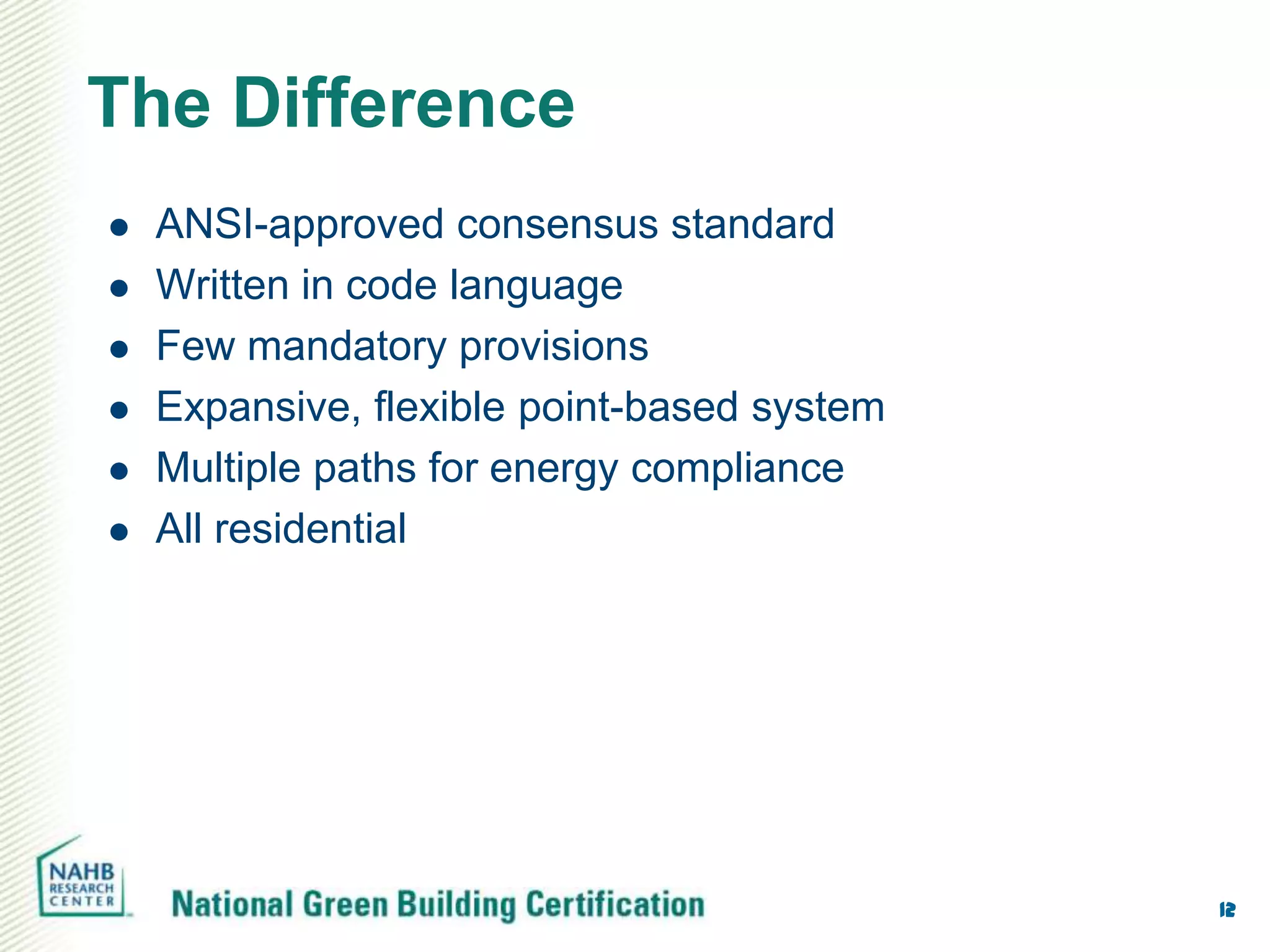 The Difference
   ANSI-approved consensus standard
   Written in code language
   Few mandatory provisions
   Expansive, flexible point-based system
   Multiple paths for energy compliance
   All residential




                                             12
 