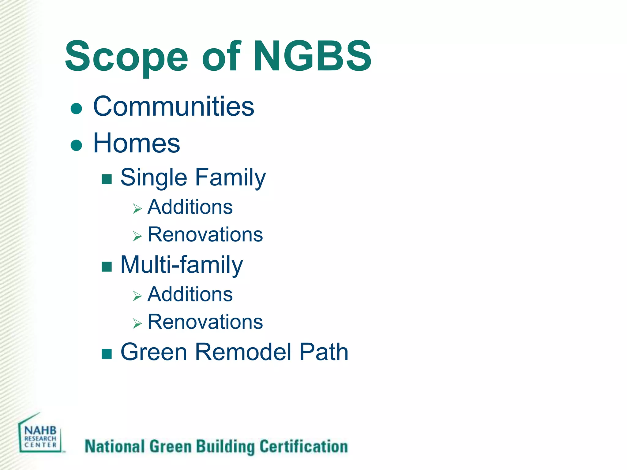 Scope of NGBS
   Communities
   Homes
       Single Family
          Additions
          Renovations

       Multi-family
          Additions
          Renovations

       Green Remodel Path
 