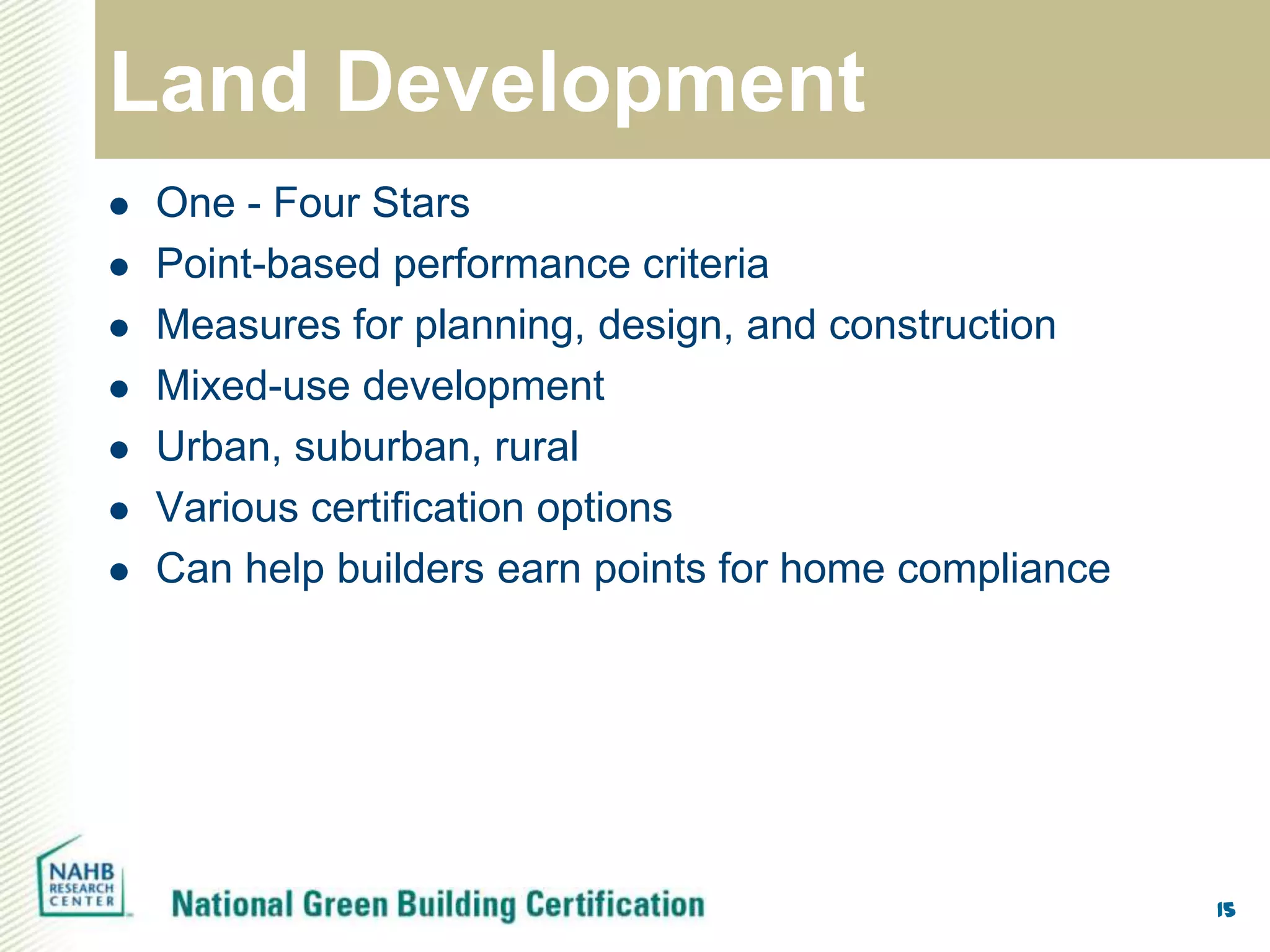 Land Development
   One - Four Stars
   Point-based performance criteria
   Measures for planning, design, and construction
   Mixed-use development
   Urban, suburban, rural
   Various certification options
   Can help builders earn points for home compliance




                                                        15
 