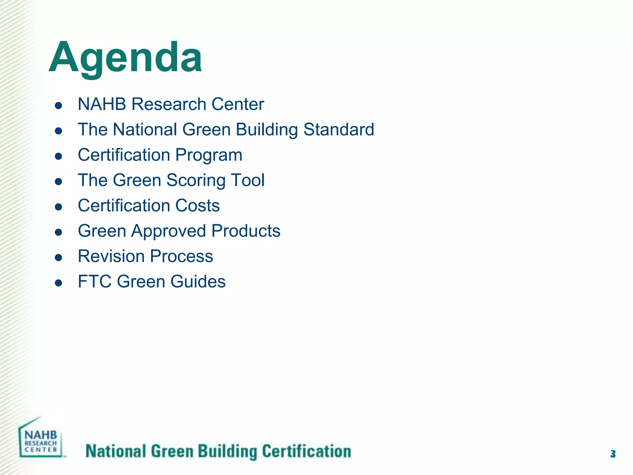 Agenda
   NAHB Research Center
   The National Green Building Standard
   Certification Program
   The Green Scoring Tool
   Certification Costs
   Green Approved Products
   Revision Process
   FTC Green Guides




                                           3
 