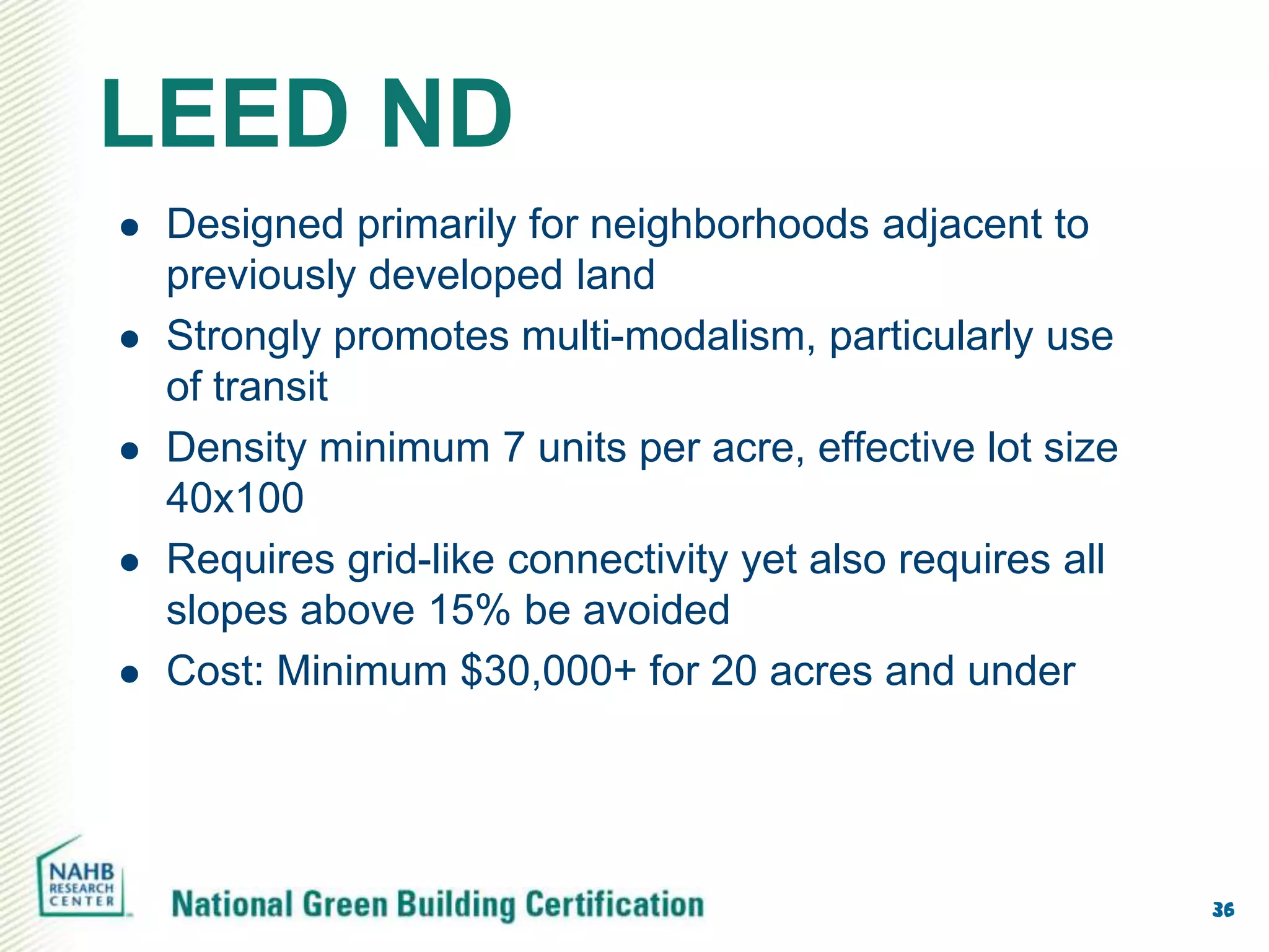 LEED ND
   Designed primarily for neighborhoods adjacent to
    previously developed land
   Strongly promotes multi-modalism, particularly use
    of transit
   Density minimum 7 units per acre, effective lot size
    40x100
   Requires grid-like connectivity yet also requires all
    slopes above 15% be avoided
   Cost: Minimum $30,000+ for 20 acres and under




                                                            36
 