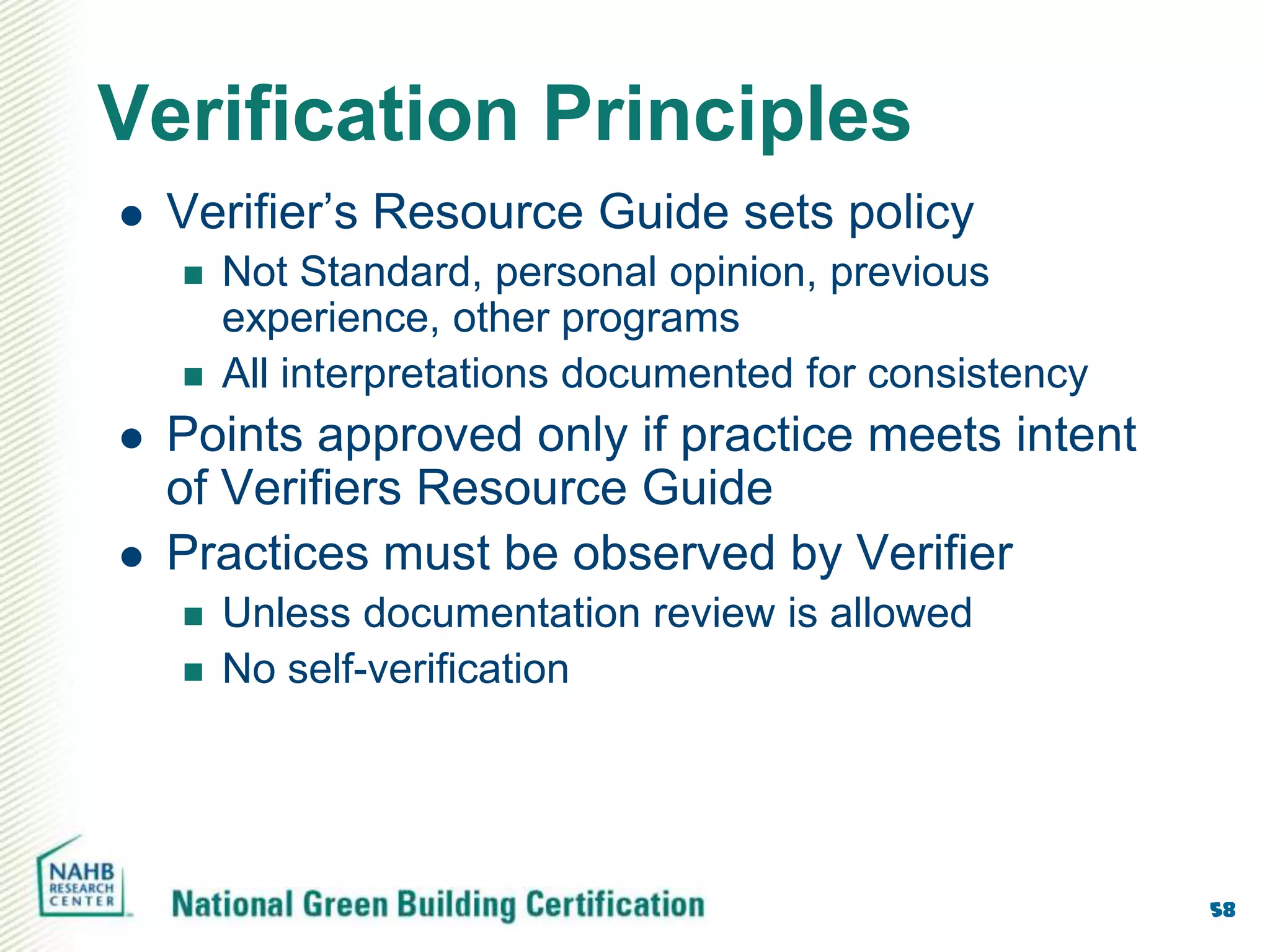 Verification Principles
   Verifier’s Resource Guide sets policy
       Not Standard, personal opinion, previous
        experience, other programs
       All interpretations documented for consistency
   Points approved only if practice meets intent
    of Verifiers Resource Guide
   Practices must be observed by Verifier
       Unless documentation review is allowed
       No self-verification




                                                         58
 