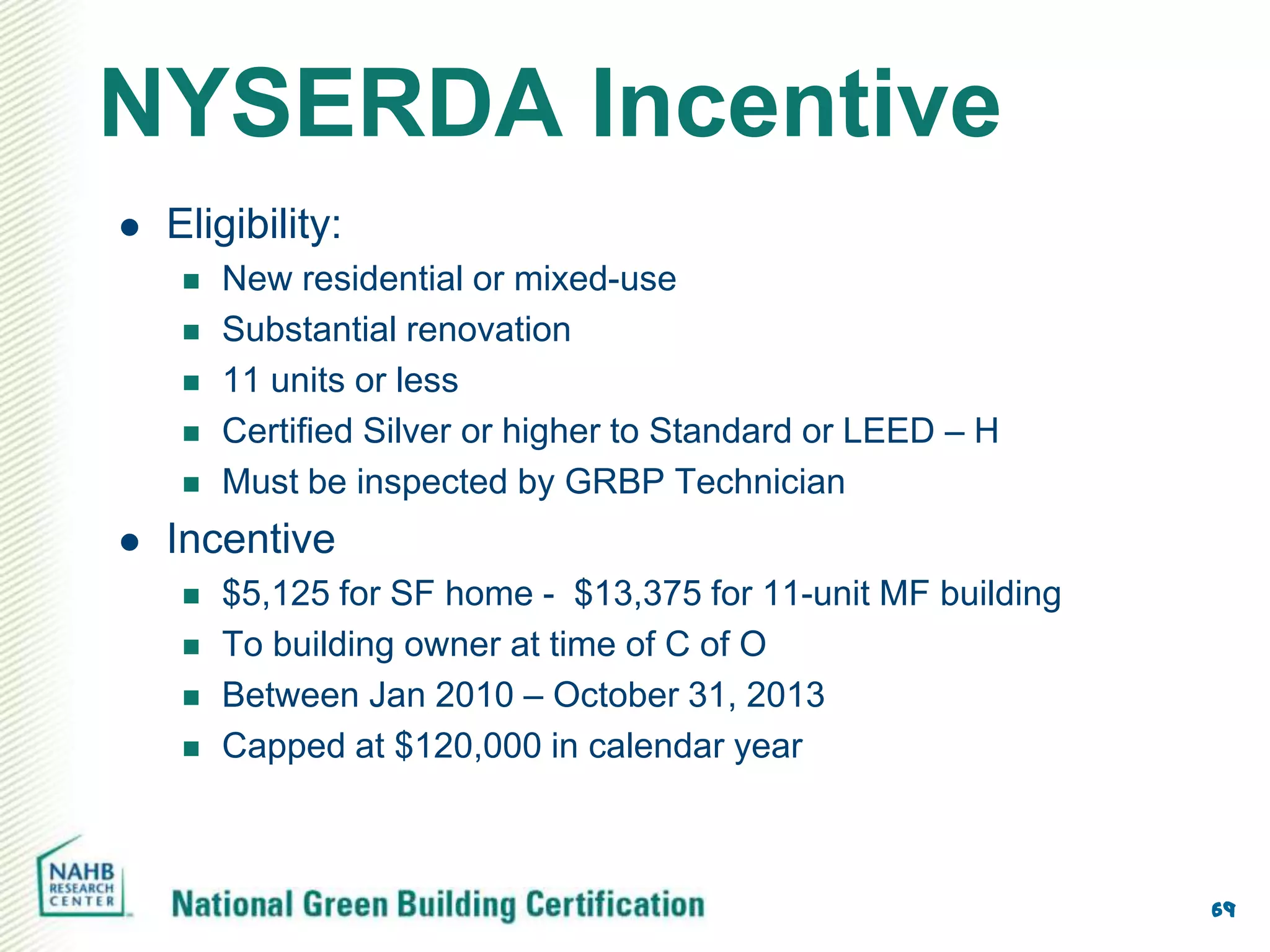 NYSERDA Incentive
   Eligibility:
        New residential or mixed-use
        Substantial renovation
        11 units or less
        Certified Silver or higher to Standard or LEED – H
        Must be inspected by GRBP Technician
   Incentive
        $5,125 for SF home - $13,375 for 11-unit MF building
        To building owner at time of C of O
        Between Jan 2010 – October 31, 2013
        Capped at $120,000 in calendar year



                                                                69
 