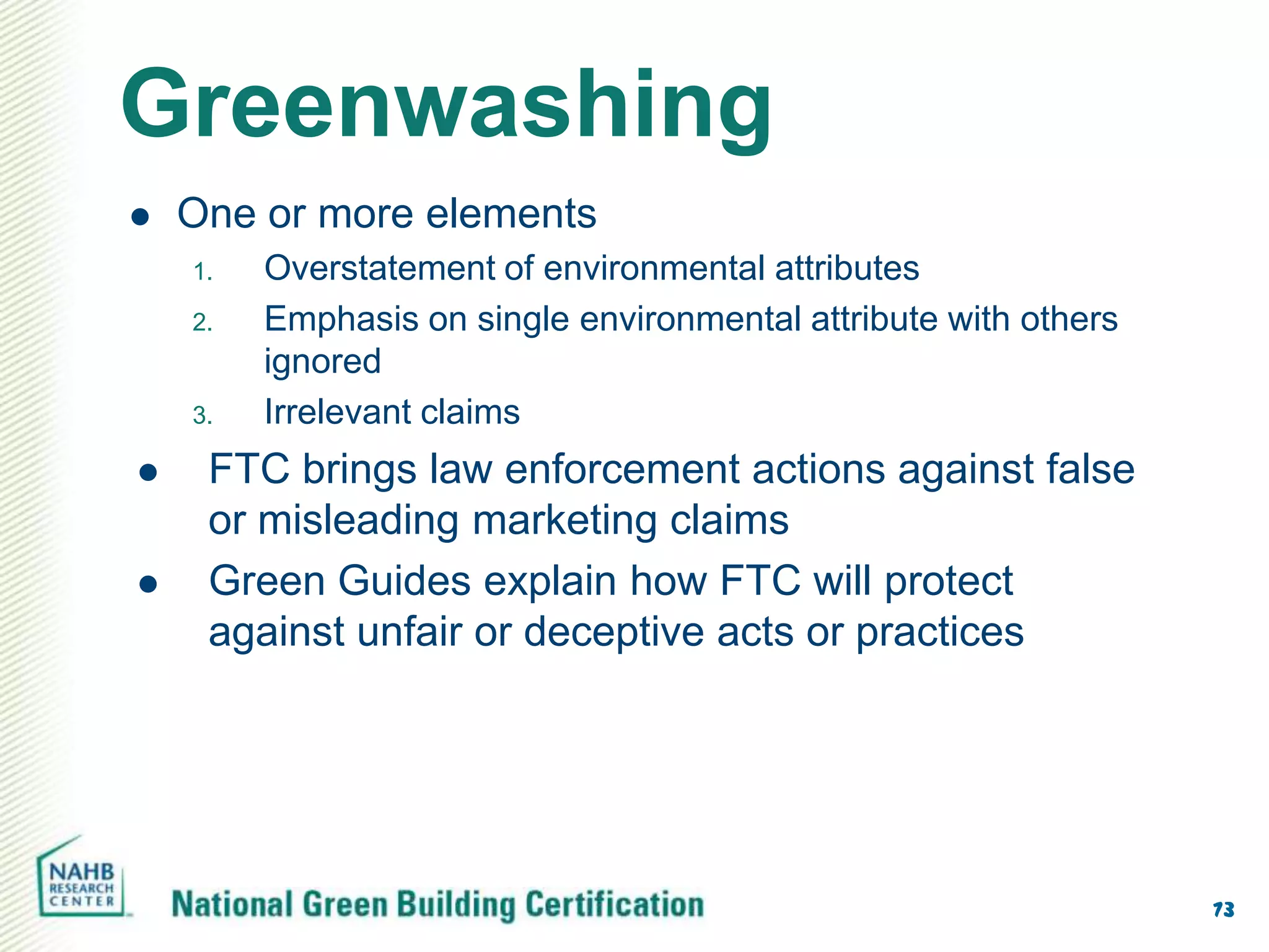 Greenwashing
   One or more elements
    1.   Overstatement of environmental attributes
    2.   Emphasis on single environmental attribute with others
         ignored
    3.   Irrelevant claims
    FTC brings law enforcement actions against false
     or misleading marketing claims
    Green Guides explain how FTC will protect
     against unfair or deceptive acts or practices




                                                                  73
 