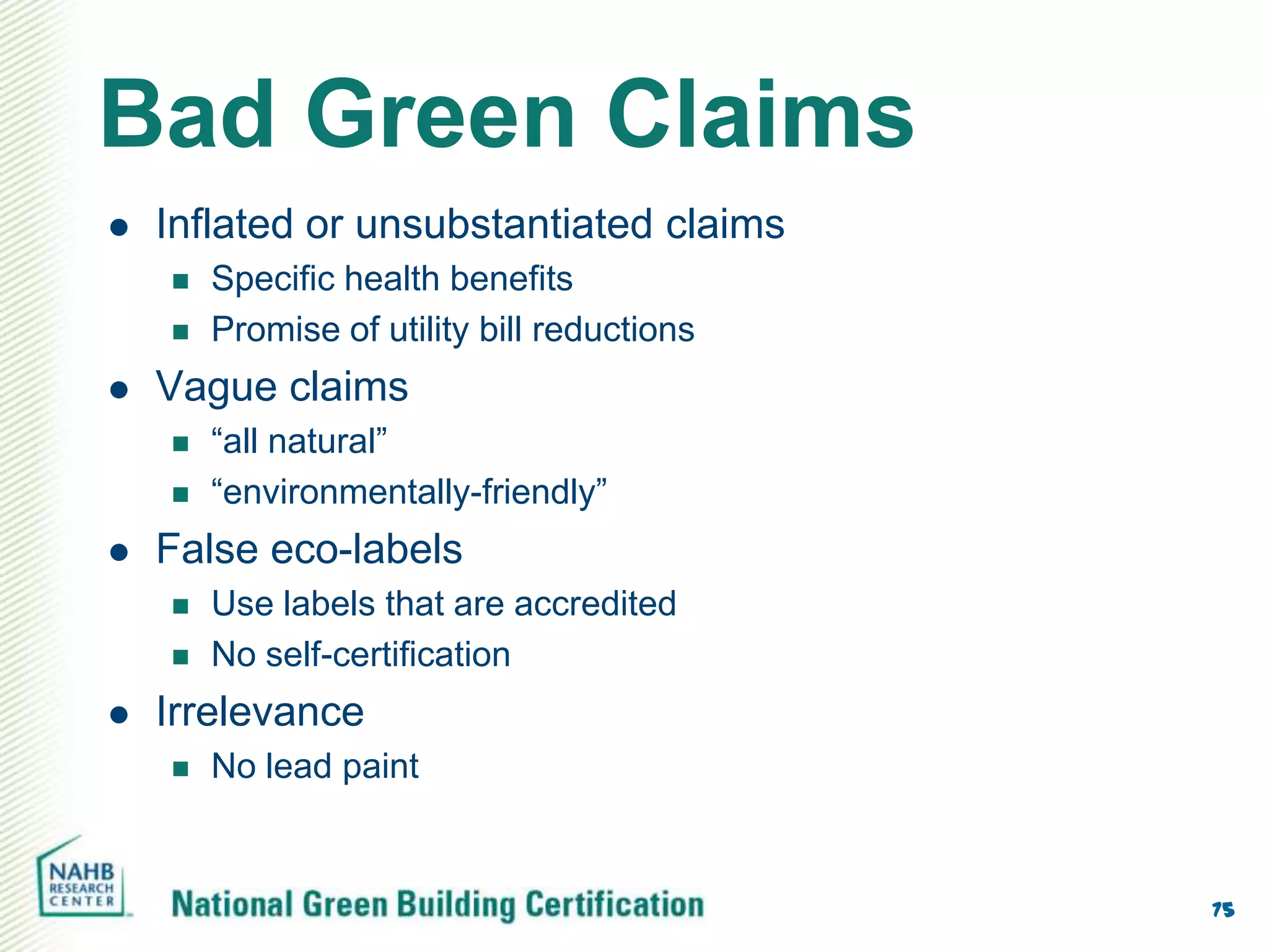 Bad Green Claims
   Inflated or unsubstantiated claims
       Specific health benefits
       Promise of utility bill reductions
   Vague claims
       “all natural”
       “environmentally-friendly”
   False eco-labels
       Use labels that are accredited
       No self-certification
   Irrelevance
       No lead paint


                                             75
 