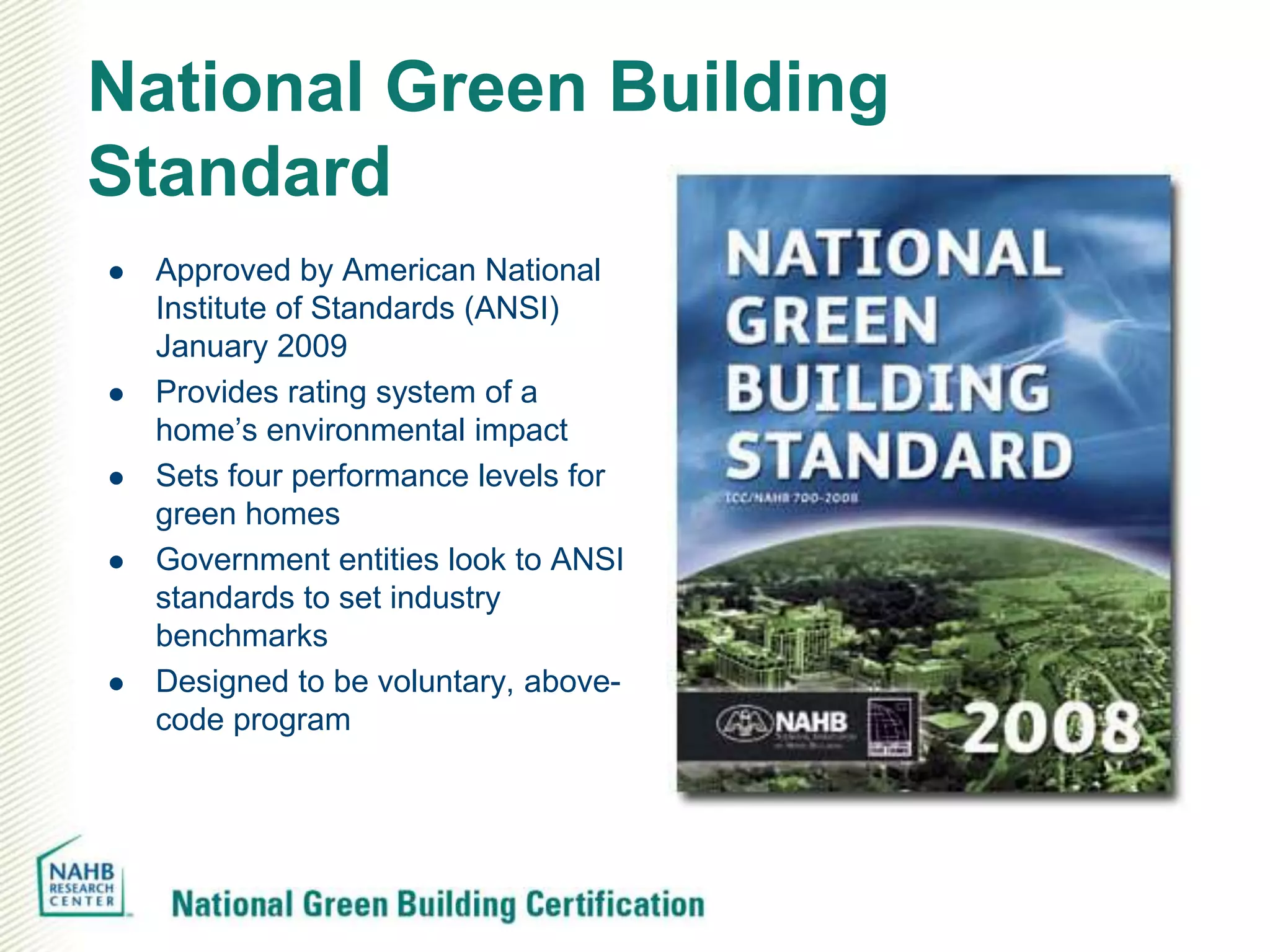 National Green Building
Standard
   Approved by American National
    Institute of Standards (ANSI)
    January 2009
   Provides rating system of a
    home’s environmental impact
   Sets four performance levels for
    green homes
   Government entities look to ANSI
    standards to set industry
    benchmarks
   Designed to be voluntary, above-
    code program
 