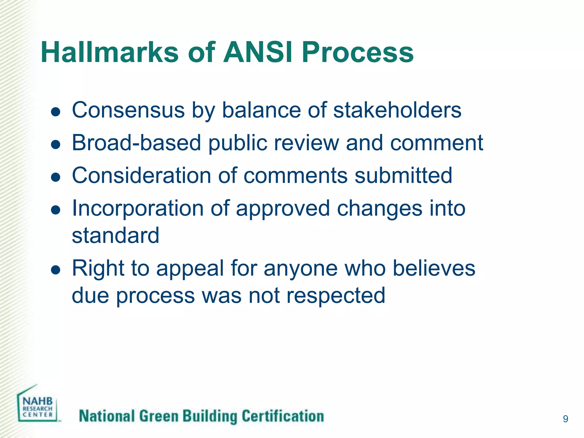 Hallmarks of ANSI Process
   Consensus by balance of stakeholders
   Broad-based public review and comment
   Consideration of comments submitted
   Incorporation of approved changes into
    standard
   Right to appeal for anyone who believes
    due process was not respected




                                              9
 