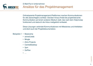 E-Mail-Flut in Unternehmen
           Ansätze für das Projektmanagement

           Onlinebasierte Projektmanagement-Plattformen machen Kommunikationen
           für alle (berechtigten) sichtbar. Darüber hinaus findet die projektrelevante
           Kommunikation auf einem anderen Medium statt, das nach dem Holprinziep
           funktioniert und dadurch die Inbox maßgeblich entlastet.

           Diese Lösungen verbindet Kommunikationen mit Milestones und Artefakten
           und dient auch der Projektdokumentation.

Beispiele // • Basecamp
           • activeCollab
           • Mingle
           • Zoho Projects
           • CentralDesktop
           • 5pm
           • GoPlan
           • …




                                                                                           5. April 2012
                                                                                          10
 