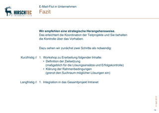 E-Mail-Flut in Unternehmen
              Fazit


              Wir empfehlen eine strategische Herangehensweise.
              Das erleichtert die Koordination der Teilprojekte und Sie behalten
              die Kontrolle über das Vorhaben.


              Dazu sehen wir zunächst zwei Schritte als notwendig:


Kurzfristig // 1. Workshop zu Erarbeitung folgender Inhalte:
                  • Definition der Zielsetzung
                    (maßgeblich für die Lösungsansätze und Erfolgskontrolle)
                  • Klärung der Rahmenbedingungen
                    (grenzt den Suchraum möglicher Lösungen ein)


Langfristig // 1. Integration in das Gesamtprojekt Intranet




                                                                                    5. April 2012
                                                                                   14
 