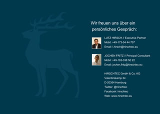 Wir freuen uns über ein
persönliches Gespräch:
      LUTZ HIRSCH // Executive Partner
      Mobil: +49-173-54 44 707
      Email: l.hirsch@hirschtec.eu


      JOCHEN FRITZ // Principal Consultant
      Mobil: +49-163-338 50 22
      Email: jochen.fritz@hirschtec.eu


      HIRSCHTEC GmbH & Co. KG
      Valentinskamp 24
      D-20354 Hamburg
      Twitter: @hirschtec
      Facebook: hirschtec
      Web: www.hirschtec.eu
 