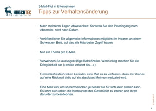 E-Mail-Flut in Unternehmen
Tipps zur Verhaltensänderung

• Nach mehreren Tagen Abwesenheit: Sortieren Sie den Posteingang nach
  Absender, nicht nach Datum.


• Veröffentlichen Sie allgemeine Informationen möglichst im Intranet an einem
  Schwarzen Brett, auf das alle Mitarbeiter Zugriff haben


• Nur ein Thema pro E-Mail.


• Verwenden Sie aussagekräftige Betreffzeilen. Wenn nötig, machen Sie die
  Dringlichkeit klar (»erbitte Antwort bis…«)


• Hermetisches Schreiben bedeutet, eine Mail so zu verfassen, dass die Chance
  auf eine Rückmail aktiv auf ein absolutes Minimum reduziert wird.


• Eine Mail wirkt um so hermetischer, je besser sie für sich allein stehen kann.
  Es lohnt sich daher, die Kernpunkte des Gegenüber zu zitieren und direkt
  darunter zu beantworten.




                                                                                       5. April 2012
                                                                                   4
 