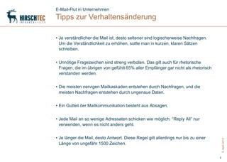 E-Mail-Flut in Unternehmen
Tipps zur Verhaltensänderung

• Je verständlicher die Mail ist, desto seltener sind logischerweise Nachfragen.
  Um die Verständlichkeit zu erhöhen, sollte man in kurzen, klaren Sätzen
  schreiben.


• Unnötige Fragezeichen sind streng verboten. Das gilt auch für rhetorische
  Fragen, die im übrigen von gefühlt 65% aller Empfänger gar nicht als rhetorisch
  verstanden werden.


• Die meisten nervigen Mailkaskaden entstehen durch Nachfragen, und die
  meisten Nachfragen entstehen durch ungenaue Daten.


• Ein Gutteil der Mailkommunikation besteht aus Absagen.


• Jede Mail an so wenige Adressaten schicken wie möglich. “Reply All” nur
  verwenden, wenn es nicht anders geht.


• Je länger die Mail, desto Antwort. Diese Regel gilt allerdings nur bis zu einer




                                                                                        5. April 2012
  Länge von ungefähr 1500 Zeichen.


                                                                                    5
 