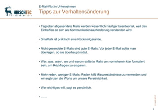 E-Mail-Flut in Unternehmen
Tipps zur Verhaltensänderung

• Tagsüber abgesendete Mails werden wesentlich häufiger beantwortet, weil das
  Eintreffen an sich als Kommunikationsaufforderung verstanden wird.


• Smalltalk ist praktisch eine Rückmailgarantie.


• Nicht gesendete E-Mails sind gute E-Mails: Vor jeder E-Mail sollte man
  überlegen, ob sie überhaupt nottut.


• Wer, was, wann, wo und warum sollte in Mails von vorneherein klar formuliert
  sein, um Rückfragen zu ersparen.


• Mehr reden, weniger E-Mails: Reden hilft Missverständnisse zu vermeiden und
  wir ergänzen die Worte um unsere Persönlichkeit.


• Wer wichtiges will, sagt es persönlich.


• ……




                                                                                     5. April 2012
                                                                                 6
 