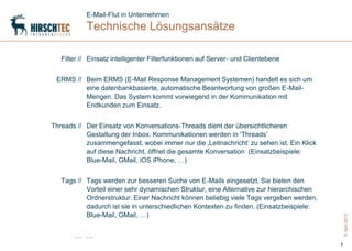 E-Mail-Flut in Unternehmen
           Technische Lösungsansätze

   Filter // Einsatz intelligenter Filterfunktionen auf Server- und Clientebene


 ERMS // Beim ERMS (E-Mail Response Management Systemen) handelt es sich um
         eine datenbankbasierte, automatische Beantwortung von großen E-Mail-
         Mengen. Das System kommt vorwiegend in der Kommunikation mit
         Endkunden zum Einsatz.


Threads // Der Einsatz von Konversations-Threads dient der übersichtlicheren
           Gestaltung der Inbox. Kommunikationen werden in 'Threads'
           zusammengefasst, wobei immer nur die ‚Leitnachricht„ zu sehen ist. Ein Klick
           auf diese Nachricht, öffnet die gesamte Konversation (Einsatzbeispiele:
           Blue-Mail, GMail, iOS iPhone, …)


   Tags // Tags werden zur besseren Suche von E-Mails eingesetzt. Sie bieten den
           Vorteil einer sehr dynamischen Struktur, eine Alternative zur hierarchischen
           Ordnerstruktur. Einer Nachricht können beliebig viele Tags vergeben werden,
           dadurch ist sie in unterschiedlichen Kontexten zu finden. (Einsatzbeispiele:
           Blue-Mail, GMail, …)




                                                                                              5. April 2012
       … …
                                                                                          8
 
