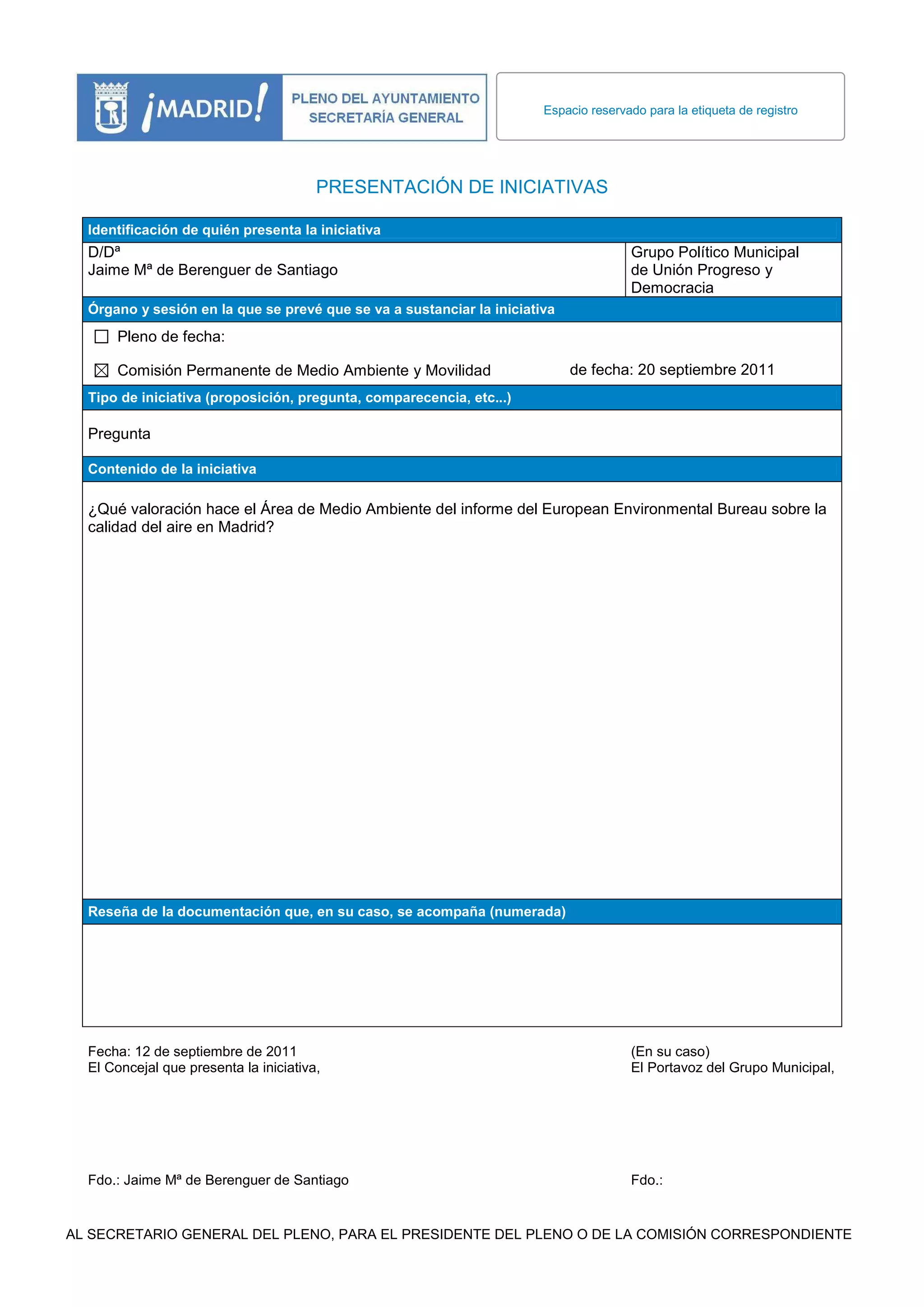 Espacio reservado para la etiqueta de registro
PRESENTACIÓN DE INICIATIVAS
Identificación de quién presenta la iniciativa
D/Dª Grupo Político Municipal
Jaime Mª de Berenguer de Santiago de Unión Progreso y
Democracia
Órgano y sesión en la que se prevé que se va a sustanciar la iniciativa
Pleno de fecha:
Comisión Permanente de Medio Ambiente y Movilidad de fecha: 20 septiembre 2011
Tipo de iniciativa (proposición, pregunta, comparecencia, etc...)
Pregunta
Contenido de la iniciativa
¿Qué valoración hace el Área de Medio Ambiente del informe del European Environmental Bureau sobre la
calidad del aire en Madrid?
Reseña de la documentación que, en su caso, se acompaña (numerada)
Fecha: 12 de septiembre de 2011 (En su caso)
El Concejal que presenta la iniciativa, El Portavoz del Grupo Municipal,
Fdo.: Jaime Mª de Berenguer de Santiago Fdo.:
AL SECRETARIO GENERAL DEL PLENO, PARA EL PRESIDENTE DEL PLENO O DE LA COMISIÓN CORRESPONDIENTE