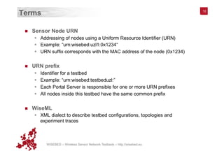 WISEBED – Wireless Sensor Network Testbeds – http://wisebed.eu
Terms
n  Sensor Node URN
§  Addressing of nodes using a Uniform Resource Identifier (URN)
§  Example: “urn:wisebed:uzl1:0x1234“
§  URN suffix corresponds with the MAC address of the node (0x1234)
n  URN prefix
§  Identifier for a testbed
§  Example: “urn:wisebed:testbeduzl:”
§  Each Portal Server is responsible for one or more URN prefixes
§  All nodes inside this testbed have the same common prefix
n  WiseML
§  XML dialect to describe testbed configurations, topologies and
experiment traces
10
 