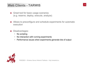 WISEBED – Wireless Sensor Network Testbeds – http://wisebed.eu
Web Clients - TARWIS
n  Great tool for basic usage scenarios
(e.g. reserve, deploy, execute, analyze)
n  Allows to preconfigure and schedule experiments for automatic
execution
n  Disadvantages:
§  No scripting
§  No interaction with running experiments
§  Performance issues when experiments generate lots of output
16
 