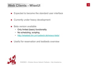 WISEBED – Wireless Sensor Network Testbeds – http://wisebed.eu
Web Clients - WiseUI
n  Expected to become the standard user interface
n  Currently under heavy development
n  Beta version available
§  Only limited (basic) functionality
§  No scheduling, scripting
§  http://wisebed.itm.uni-luebeck.de/wiseui-beta/
n  Useful for reservation and testbeds overview
18
 