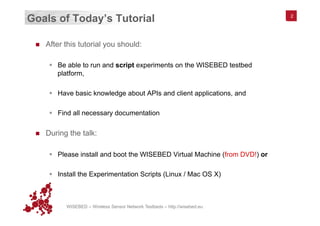 WISEBED – Wireless Sensor Network Testbeds – http://wisebed.eu
Goals of Today’s Tutorial
n  After this tutorial you should:
§  Be able to run and script experiments on the WISEBED testbed
platform,
§  Have basic knowledge about APIs and client applications, and
§  Find all necessary documentation
n  During the talk:
§  Please install and boot the WISEBED Virtual Machine (from DVD!) or
§  Install the Experimentation Scripts (Linux / Mac OS X)
2
 