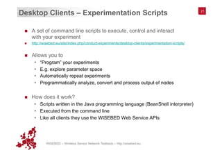 WISEBED – Wireless Sensor Network Testbeds – http://wisebed.eu
Desktop Clients – Experimentation Scripts 21
n  A set of command line scripts to execute, control and interact
with your experiment
n  http://wisebed.eu/site/index.php/conduct-experiments/desktop-clients/experimentation-scripts/
n  Allows you to
§  “Program” your experiments
§  E.g. explore parameter space
§  Automatically repeat experiments
§  Programmatically analyze, convert and process output of nodes
n  How does it work?
§  Scripts written in the Java programming language (BeanShell interpreter)
§  Executed from the command line
§  Like all clients they use the WISEBED Web Service APIs
 