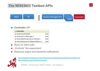 WISEBED – Wireless Sensor Network Testbeds – http://wisebed.eu
The WISEBED Testbed APIs
n  Controller API
n  Runs on client side
n  „Controls“ the experiment
n  Receives output and backend notifications
§  http://wisebed.eu/api/java/current/reference/eu/wisebed/api/controller/Controller.html
§  http://wisebed.eu/api/wsdl/iwsn/current/
25
RS	
  SNAA	
   Session	
  Management	
   WSN	
  WSN	
  WSN	
  WSN	
  
Controller	
  
iWSN
 
