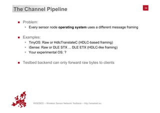 WISEBED – Wireless Sensor Network Testbeds – http://wisebed.eu
The Channel Pipeline
n  Problem:
§  Every sensor node operating system uses a different message framing
n  Examples:
§  TinyOS: Raw or HdlcTranslateC (HDLC-based framing)
§  iSense: Raw or DLE STX ... DLE ETX (HDLC-like framing)
§  Your experimental OS: ?
n  Testbed backend can only forward raw bytes to clients
34
 