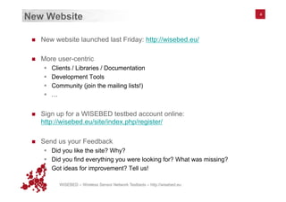 WISEBED – Wireless Sensor Network Testbeds – http://wisebed.eu
New Website
n  New website launched last Friday: http://wisebed.eu/
n  More user-centric
§  Clients / Libraries / Documentation
§  Development Tools
§  Community (join the mailing lists!)
§  …
n  Sign up for a WISEBED testbed account online:
http://wisebed.eu/site/index.php/register/
n  Send us your Feedback
§  Did you like the site? Why?
§  Did you find everything you were looking for? What was missing?
§  Got ideas for improvement? Tell us!
4
 