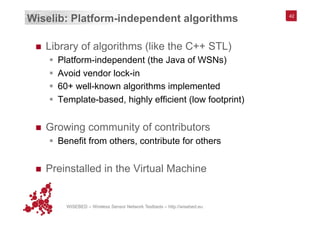 WISEBED – Wireless Sensor Network Testbeds – http://wisebed.eu
42
Wiselib: Platform-independent algorithms
n  Library of algorithms (like the C++ STL)
§  Platform-independent (the Java of WSNs)
§  Avoid vendor lock-in
§  60+ well-known algorithms implemented
§  Template-based, highly efficient (low footprint)
n  Growing community of contributors
§  Benefit from others, contribute for others
n  Preinstalled in the Virtual Machine
42
 