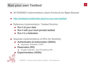 WISEBED – Wireless Sensor Network Testbeds – http://wisebed.eu
Run your own Testbed
n  All WISEBED implementations (back-/frontend) are Open Source!
n  http://wisebed.eu/site/index.php/run-your-own-testbed
n  Reference implementation: Testbed Runtime
n  Run it at your desk
n  Run it with your local (private) testbed
n  Run it in a federation
n  Separate implementations of APIs (for flexibility)
n  Authentication & Authorization (SNAA)
n  Htpasswd, Shibolleth, LDAP, …
n  Reservation (RS)
n  Google Calendar, Java Persistence API, …
n  Experimentation (iWSN)
45
 