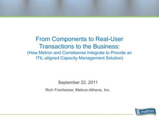 From Components to Real-User
     Transactions to the Business:
(How Metron and Correlsense Integrate to Provide an
   ITIL-aligned Capacity Management Solution)




               September 22, 2011
        Rich Fronheiser, Metron-Athene, Inc.
 