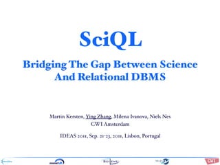 SciQL
Bridging The Gap Between Science
      And Relational DBMS


    Martin Kersten, Ying Zhang, Milena Ivanova, Niels Nes
                      CWI Amsterdam

        IDEAS 2011, Sep. 21-23, 2011,!"#$%&'()*+,#-&$.#/(012#&+$#%3$%#,(
                                      Lisbon, Portugal
                                             2.#(4&#$5()*+,#-&$".1(6&$&



                                             !"#$%&'()&"#*+,-(     ./0/123
                                             4")*'()5"%%,%*'(*#-(( 6!7(8 9:7;;9
 