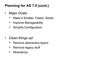 Planning for AS 7.0 (cont.)

• Major Goals
  • Make it Smaller, Faster, Sexier
  • Improve Manageability
  • Simplify Configuration

• Clean things up!
  • Remove abstraction layers
  • Remove legacy stuff
  • Modularize
 