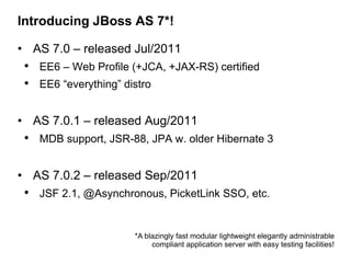 Introducing JBoss AS 7*!

• AS 7.0 – released Jul/2011
 • EE6 – Web Profile (+JCA, +JAX-RS) certified
 • EE6 “everything” distro

• AS 7.0.1 – released Aug/2011
 • MDB support, JSR-88, JPA w. older Hibernate 3

• AS 7.0.2 – released Sep/2011
 • JSF 2.1, @Asynchronous, PicketLink SSO, etc.


                      *A blazingly fast modular lightweight elegantly administrable
                           compliant application server with easy testing facilities!
 